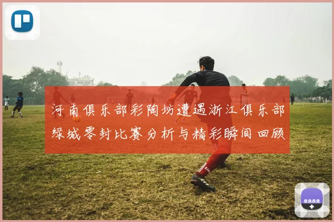 河南俱乐部彩陶坊遭遇浙江俱乐部绿城零封比赛分析与精彩瞬间回顾