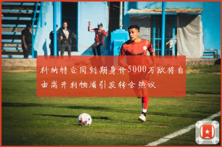 科纳特合同到期身价5000万欧将自由离开利物浦引发转会热议