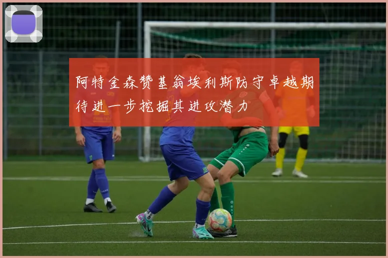 阿特金森赞基翁埃利斯防守卓越期待进一步挖掘其进攻潜力