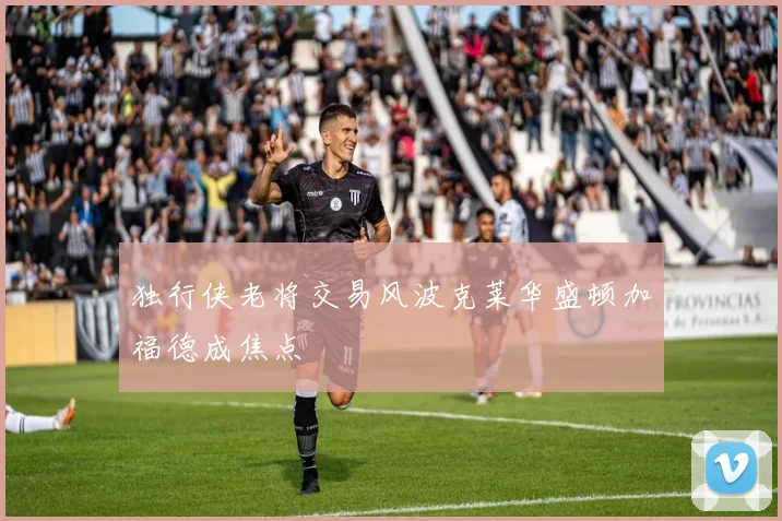 独行侠老将交易风波克莱华盛顿加福德成焦点