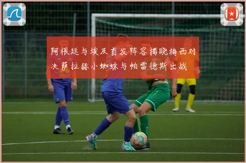阿根廷与埃及首发阵容揭晓梅西对决萨拉赫小蜘蛛与帕雷德斯出战