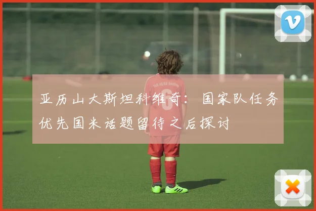 亚历山大斯坦科维奇：国家队任务优先国米话题留待之后探讨