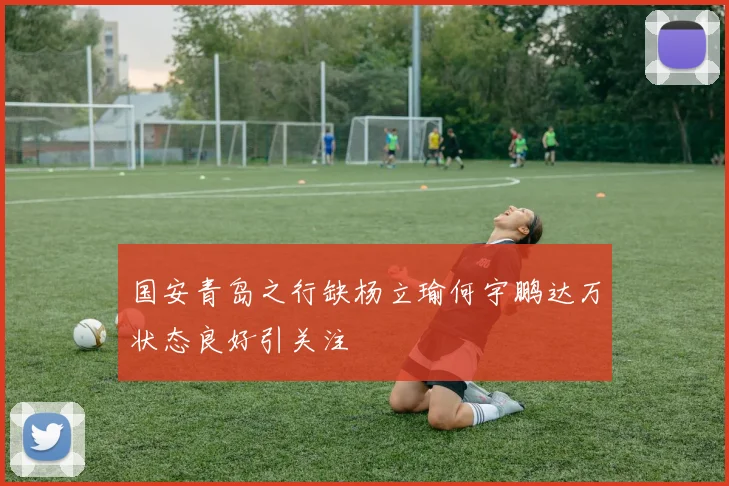 国安青岛之行缺杨立瑜何宇鹏达万状态良好引关注