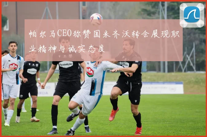 帕尔马CEO称赞国米齐沃转会展现职业精神与诚实态度