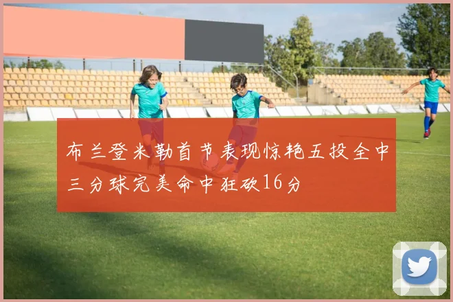 布兰登米勒首节表现惊艳五投全中三分球完美命中狂砍16分