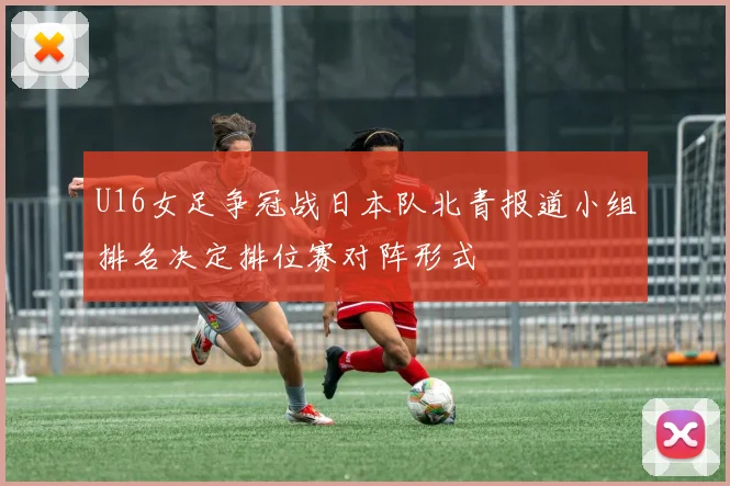 U16女足争冠战日本队北青报道小组排名决定排位赛对阵形式