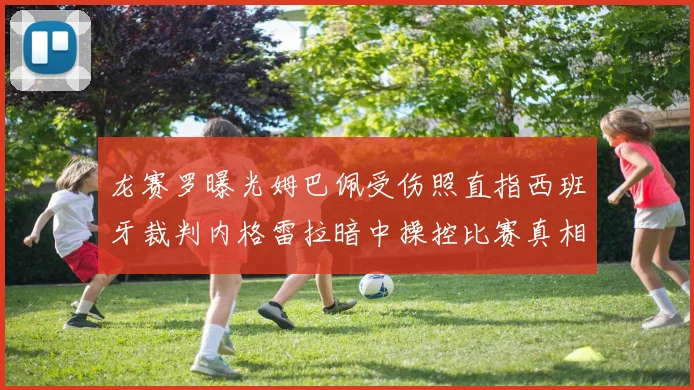 龙赛罗曝光姆巴佩受伤照直指西班牙裁判内格雷拉暗中操控比赛真相