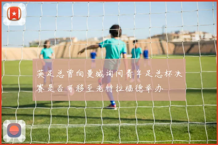 英足总曾向曼城询问青年足总杯决赛是否可移至老特拉福德举办